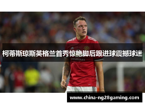 柯蒂斯琼斯英格兰首秀惊艳脚后跟进球震撼球迷